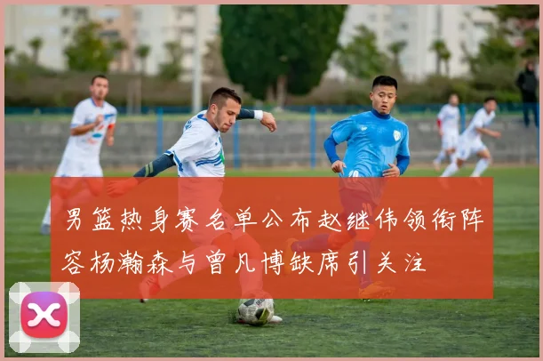 男篮热身赛名单公布赵继伟领衔阵容杨瀚森与曾凡博缺席引关注
