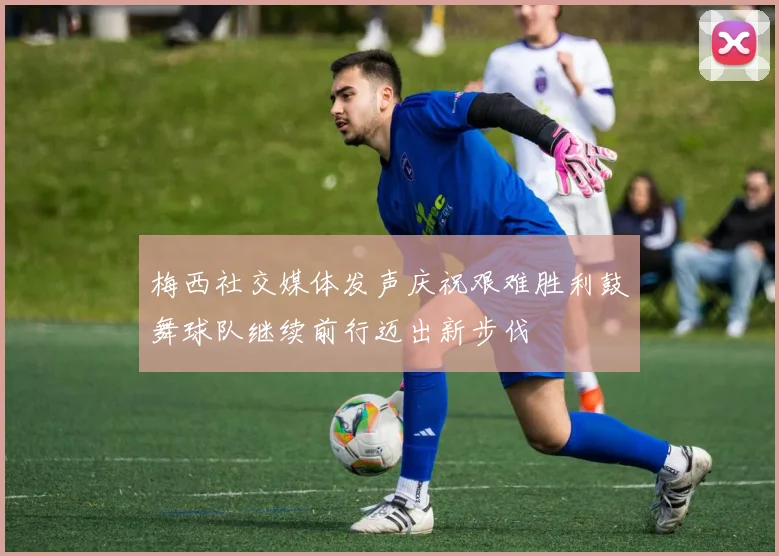 梅西社交媒体发声庆祝艰难胜利鼓舞球队继续前行迈出新步伐