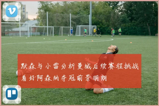 默森与小雷分析曼城后续赛程挑战看好阿森纳夺冠前景明朗