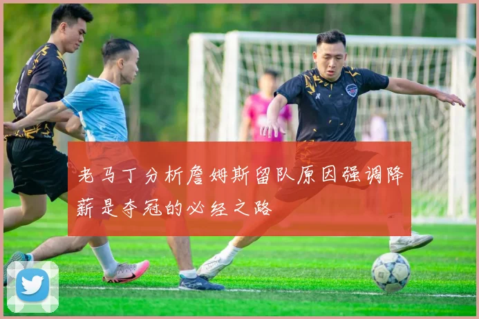 老马丁分析詹姆斯留队原因强调降薪是夺冠的必经之路