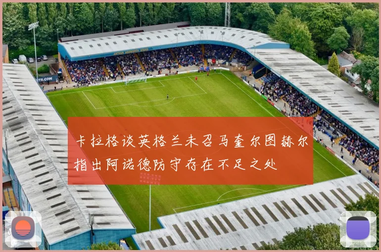卡拉格谈英格兰未召马奎尔图赫尔指出阿诺德防守存在不足之处