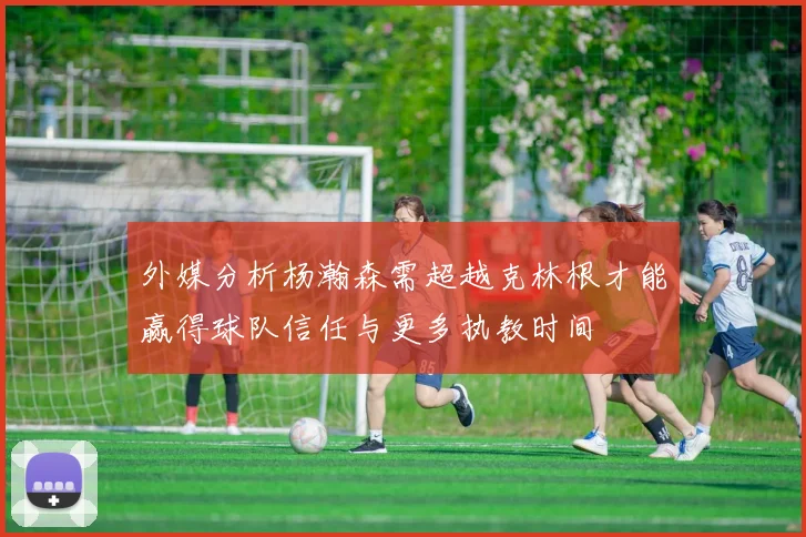 外媒分析杨瀚森需超越克林根才能赢得球队信任与更多执教时间