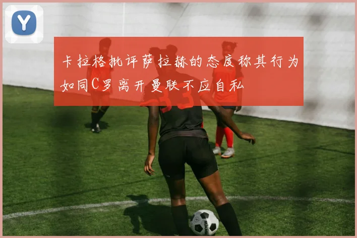 卡拉格批评萨拉赫的态度称其行为如同C罗离开曼联不应自私