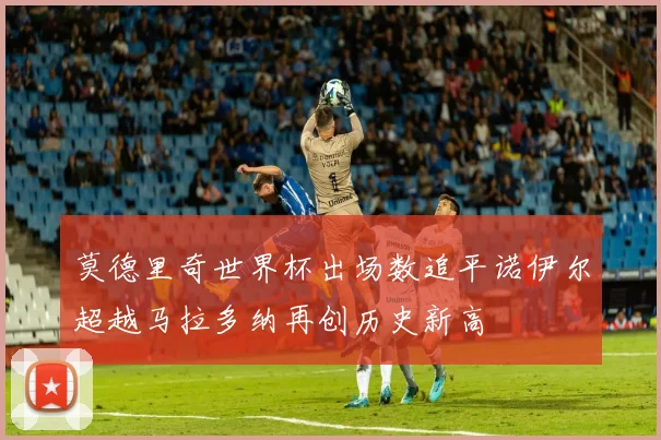 莫德里奇世界杯出场数追平诺伊尔超越马拉多纳再创历史新高