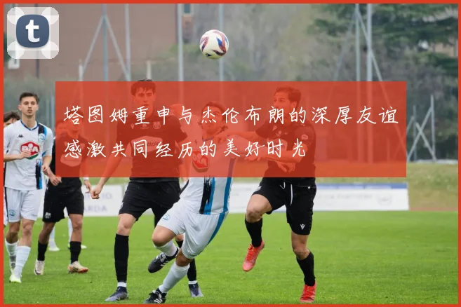 塔图姆重申与杰伦布朗的深厚友谊感激共同经历的美好时光
