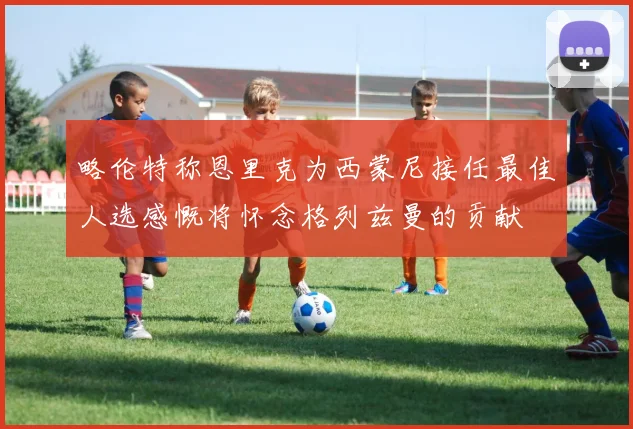 略伦特称恩里克为西蒙尼接任最佳人选感慨将怀念格列兹曼的贡献