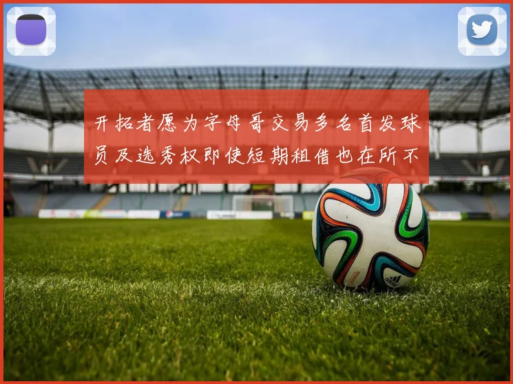 开拓者愿为字母哥交易多名首发球员及选秀权即使短期租借也在所不惜
