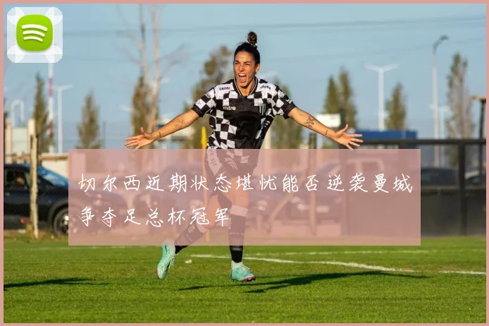 切尔西近期状态堪忧能否逆袭曼城争夺足总杯冠军