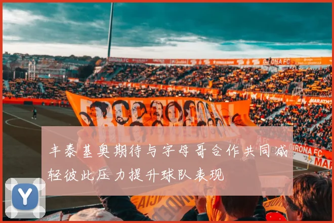丰泰基奥期待与字母哥合作共同减轻彼此压力提升球队表现