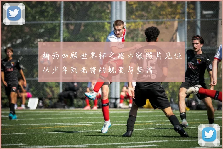 梅西回顾世界杯之路六张照片见证从少年到老将的蜕变与坚持