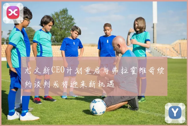 尤文新CEO计划重启与弗拉霍维奇续约谈判或将迎来新机遇