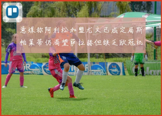 意媒称阿利松加盟尤文已成定局斯帕莱蒂仍渴望萨拉赫但缺乏欧冠机会