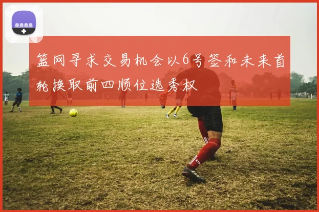 篮网寻求交易机会以6号签和未来首轮换取前四顺位选秀权