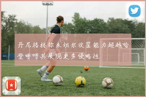 丹尼格林称米切尔攻筐能力超越哈登呼吁其展现更多侵略性