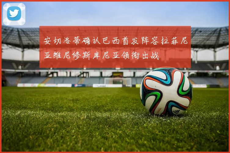 安切洛蒂确认巴西首发阵容拉菲尼亚维尼修斯库尼亚领衔出战