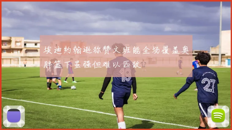 埃迪约翰逊称赞文班能全场覆盖奥胖篮下虽强但难以匹敌