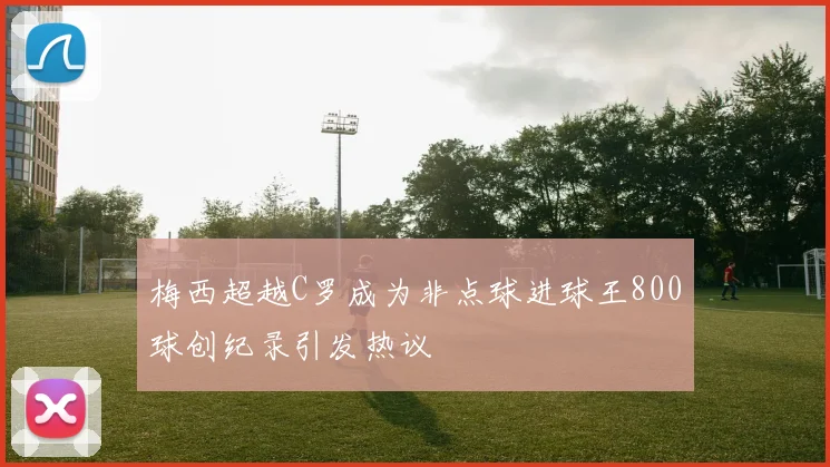 梅西超越C罗成为非点球进球王800球创纪录引发热议
