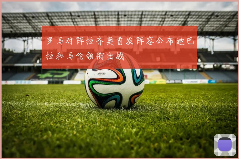 罗马对阵拉齐奥首发阵容公布迪巴拉和马伦领衔出战