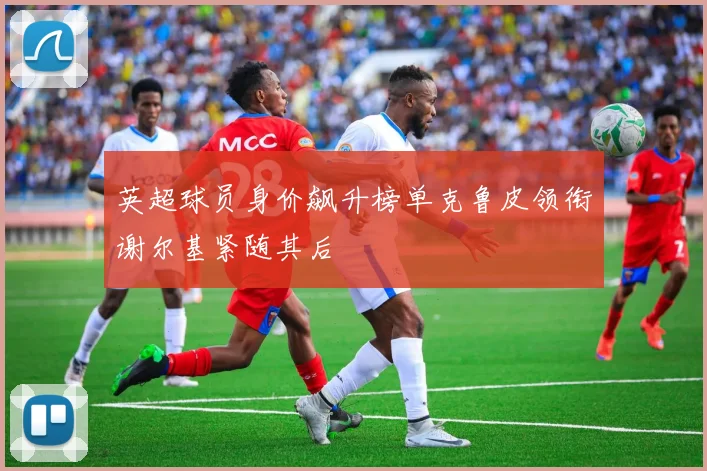 英超球员身价飙升榜单克鲁皮领衔谢尔基紧随其后