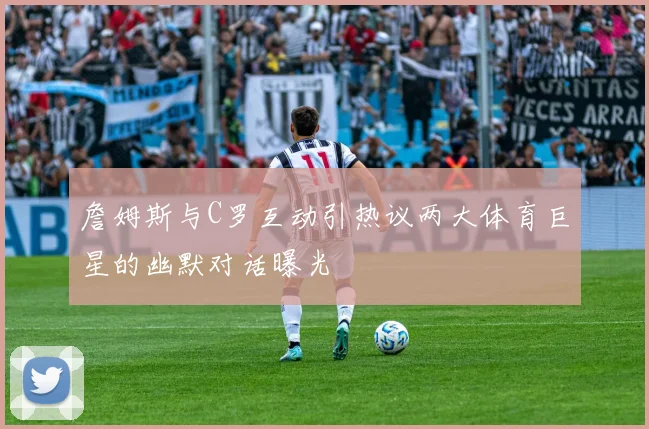 詹姆斯与C罗互动引热议两大体育巨星的幽默对话曝光
