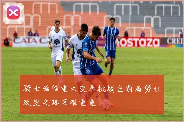 骑士面临重大变革挑战当前局势让改变之路困难重重
