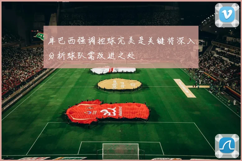 库巴西强调控球完美是关键将深入分析球队需改进之处