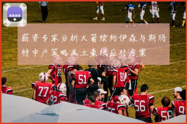 薪资专家分析火箭续约伊森与斯玛特中产策略及土豪线应对方案