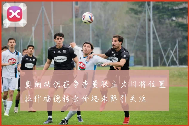 奥纳纳仍在争夺曼联主力门将位置拉什福德转会价格未降引关注